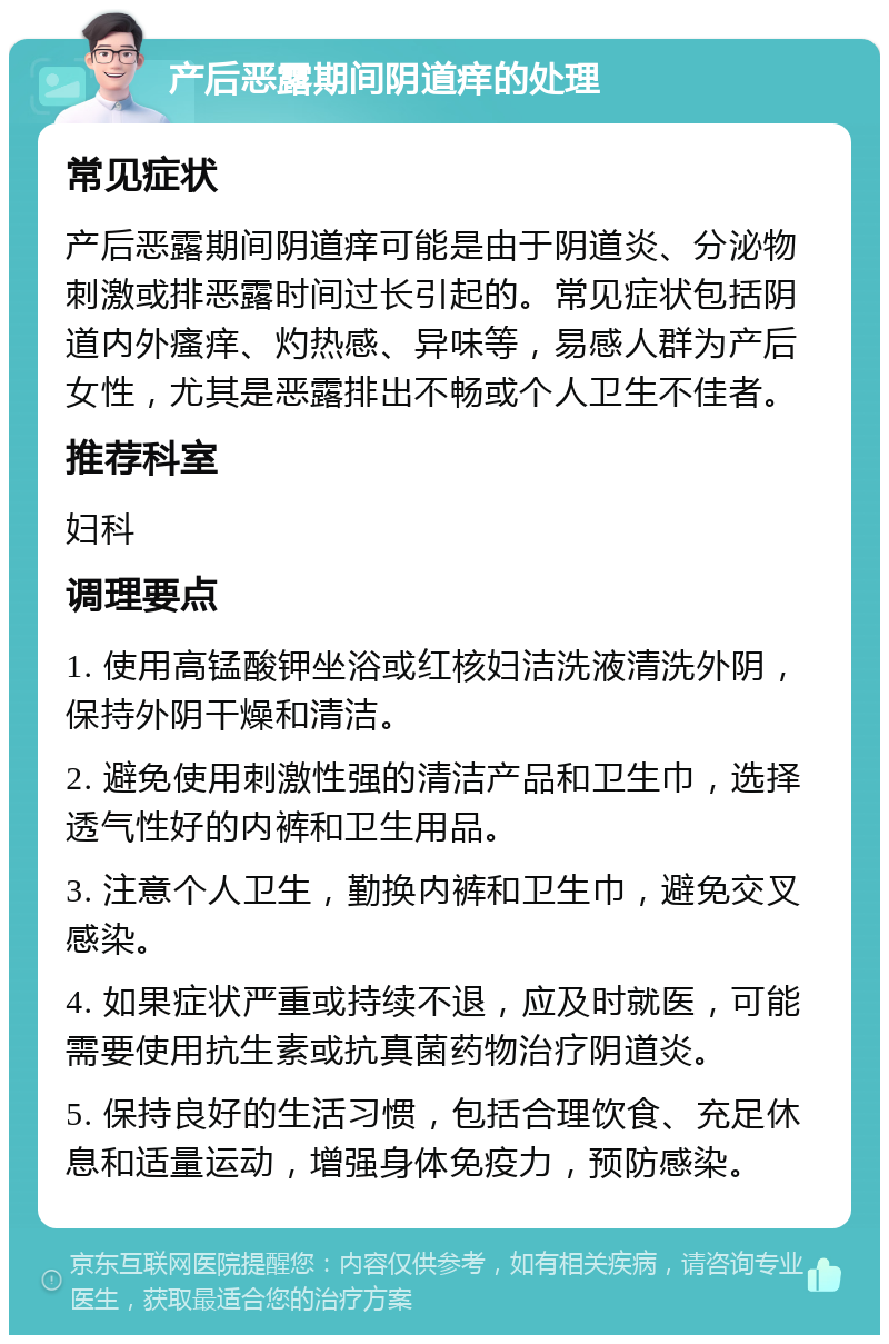 产后恶露期间阴道痒的处理 常见症状 产后恶露期间阴道痒可能是由于阴道炎、分泌物刺激或排恶露时间过长引起的。常见症状包括阴道内外瘙痒、灼热感、异味等，易感人群为产后女性，尤其是恶露排出不畅或个人卫生不佳者。 推荐科室 妇科 调理要点 1. 使用高锰酸钾坐浴或红核妇洁洗液清洗外阴，保持外阴干燥和清洁。 2. 避免使用刺激性强的清洁产品和卫生巾，选择透气性好的内裤和卫生用品。 3. 注意个人卫生，勤换内裤和卫生巾，避免交叉感染。 4. 如果症状严重或持续不退，应及时就医，可能需要使用抗生素或抗真菌药物治疗阴道炎。 5. 保持良好的生活习惯，包括合理饮食、充足休息和适量运动，增强身体免疫力，预防感染。