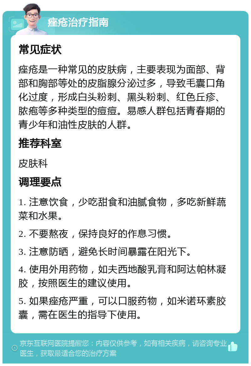 痤疮治疗指南 常见症状 痤疮是一种常见的皮肤病，主要表现为面部、背部和胸部等处的皮脂腺分泌过多，导致毛囊口角化过度，形成白头粉刺、黑头粉刺、红色丘疹、脓疱等多种类型的痘痘。易感人群包括青春期的青少年和油性皮肤的人群。 推荐科室 皮肤科 调理要点 1. 注意饮食，少吃甜食和油腻食物，多吃新鲜蔬菜和水果。 2. 不要熬夜，保持良好的作息习惯。 3. 注意防晒，避免长时间暴露在阳光下。 4. 使用外用药物，如夫西地酸乳膏和阿达帕林凝胶，按照医生的建议使用。 5. 如果痤疮严重，可以口服药物，如米诺环素胶囊，需在医生的指导下使用。