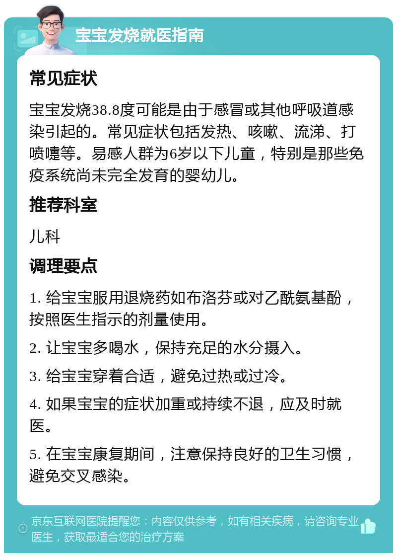 宝宝发烧就医指南 常见症状 宝宝发烧38.8度可能是由于感冒或其他呼吸道感染引起的。常见症状包括发热、咳嗽、流涕、打喷嚏等。易感人群为6岁以下儿童，特别是那些免疫系统尚未完全发育的婴幼儿。 推荐科室 儿科 调理要点 1. 给宝宝服用退烧药如布洛芬或对乙酰氨基酚，按照医生指示的剂量使用。 2. 让宝宝多喝水，保持充足的水分摄入。 3. 给宝宝穿着合适，避免过热或过冷。 4. 如果宝宝的症状加重或持续不退，应及时就医。 5. 在宝宝康复期间，注意保持良好的卫生习惯，避免交叉感染。