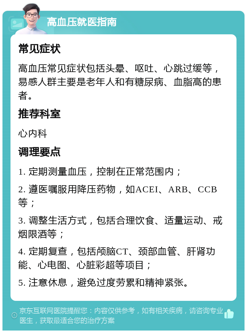 高血压就医指南 常见症状 高血压常见症状包括头晕、呕吐、心跳过缓等，易感人群主要是老年人和有糖尿病、血脂高的患者。 推荐科室 心内科 调理要点 1. 定期测量血压，控制在正常范围内； 2. 遵医嘱服用降压药物，如ACEI、ARB、CCB等； 3. 调整生活方式，包括合理饮食、适量运动、戒烟限酒等； 4. 定期复查，包括颅脑CT、颈部血管、肝肾功能、心电图、心脏彩超等项目； 5. 注意休息，避免过度劳累和精神紧张。