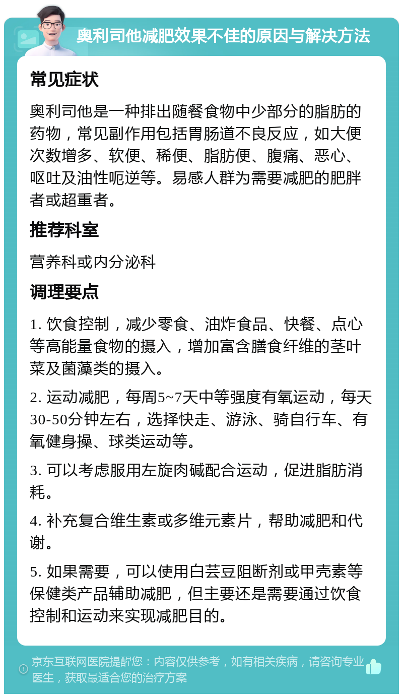 奥利司他减肥效果不佳的原因与解决方法 常见症状 奥利司他是一种排出随餐食物中少部分的脂肪的药物，常见副作用包括胃肠道不良反应，如大便次数增多、软便、稀便、脂肪便、腹痛、恶心、呕吐及油性呃逆等。易感人群为需要减肥的肥胖者或超重者。 推荐科室 营养科或内分泌科 调理要点 1. 饮食控制，减少零食、油炸食品、快餐、点心等高能量食物的摄入，增加富含膳食纤维的茎叶菜及菌藻类的摄入。 2. 运动减肥，每周5~7天中等强度有氧运动，每天30-50分钟左右，选择快走、游泳、骑自行车、有氧健身操、球类运动等。 3. 可以考虑服用左旋肉碱配合运动，促进脂肪消耗。 4. 补充复合维生素或多维元素片，帮助减肥和代谢。 5. 如果需要，可以使用白芸豆阻断剂或甲壳素等保健类产品辅助减肥，但主要还是需要通过饮食控制和运动来实现减肥目的。