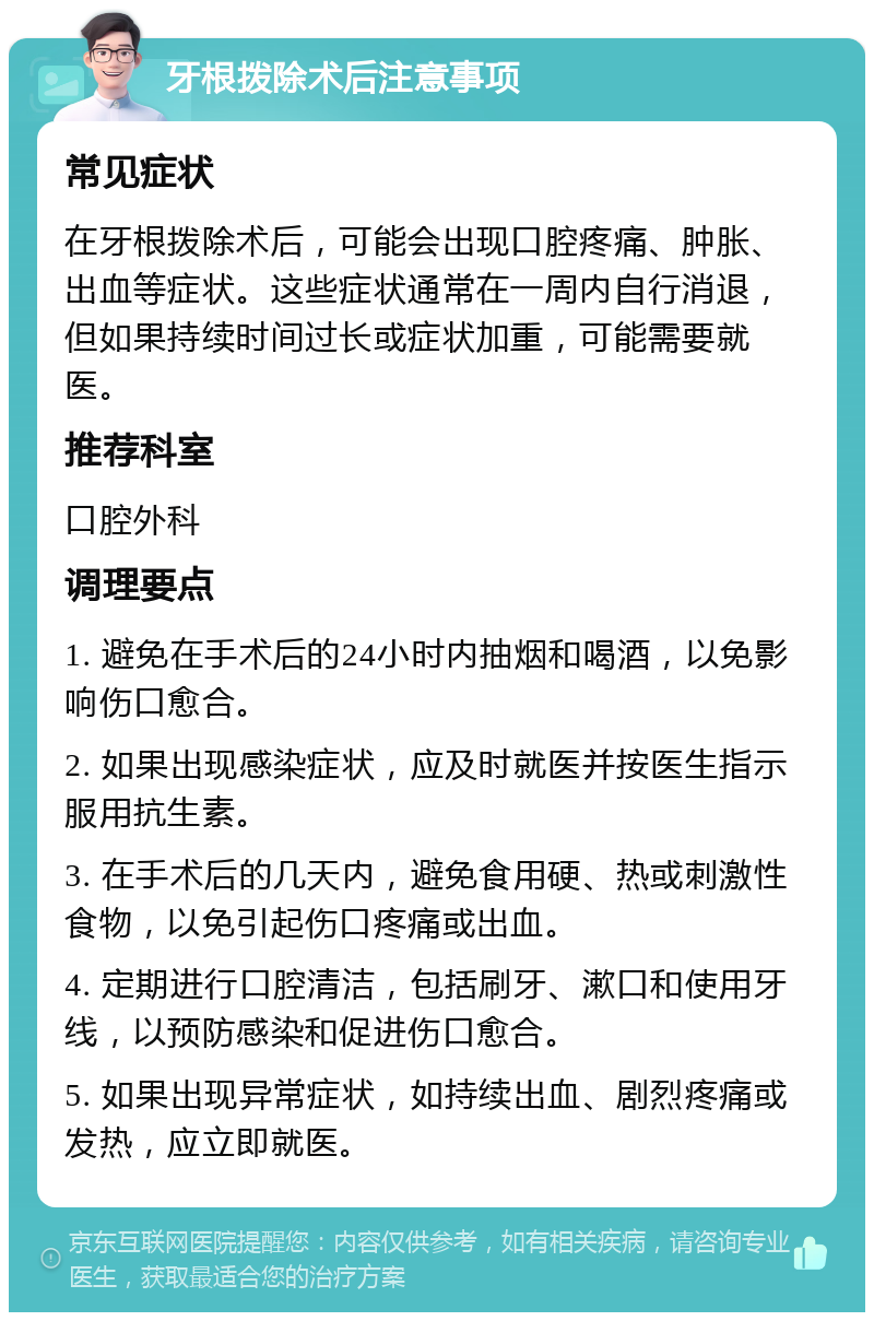 牙根拨除术后注意事项 常见症状 在牙根拨除术后，可能会出现口腔疼痛、肿胀、出血等症状。这些症状通常在一周内自行消退，但如果持续时间过长或症状加重，可能需要就医。 推荐科室 口腔外科 调理要点 1. 避免在手术后的24小时内抽烟和喝酒，以免影响伤口愈合。 2. 如果出现感染症状，应及时就医并按医生指示服用抗生素。 3. 在手术后的几天内，避免食用硬、热或刺激性食物，以免引起伤口疼痛或出血。 4. 定期进行口腔清洁，包括刷牙、漱口和使用牙线，以预防感染和促进伤口愈合。 5. 如果出现异常症状，如持续出血、剧烈疼痛或发热，应立即就医。