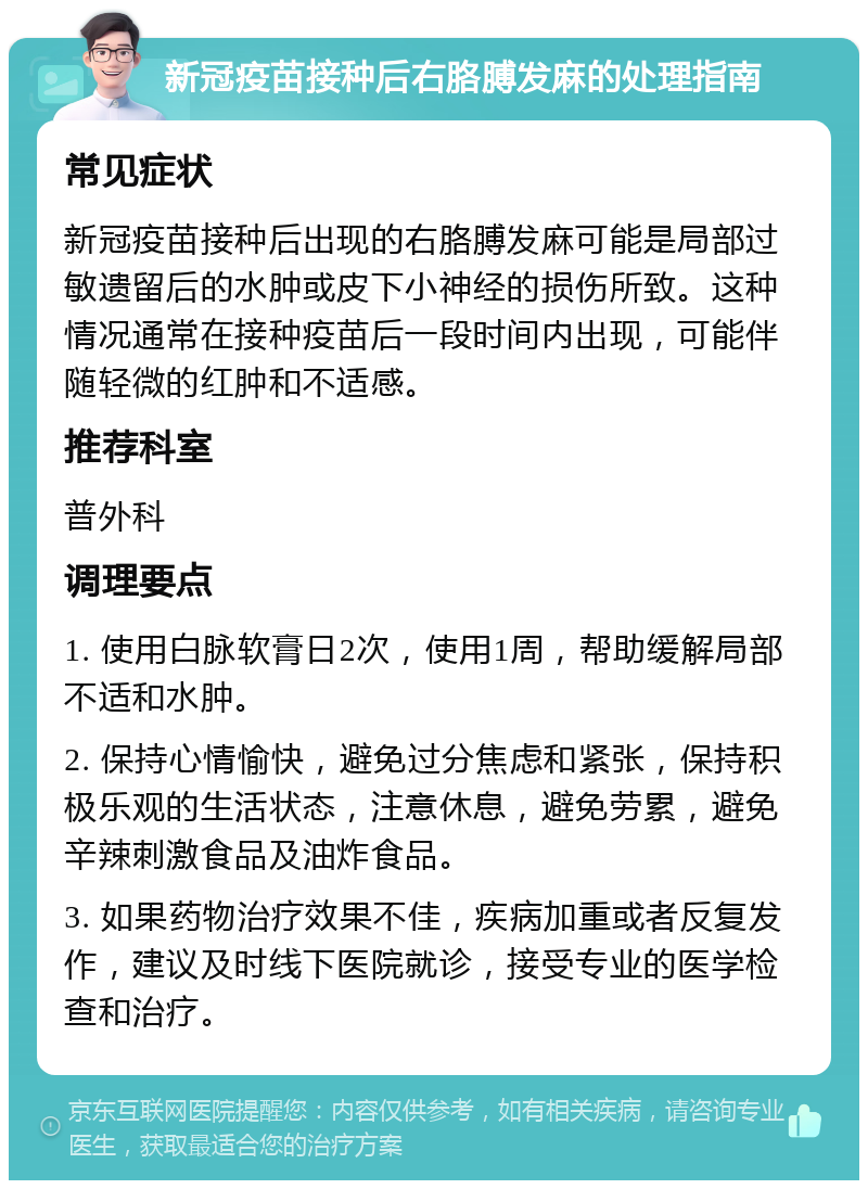 新冠疫苗接种后右胳膊发麻的处理指南 常见症状 新冠疫苗接种后出现的右胳膊发麻可能是局部过敏遗留后的水肿或皮下小神经的损伤所致。这种情况通常在接种疫苗后一段时间内出现，可能伴随轻微的红肿和不适感。 推荐科室 普外科 调理要点 1. 使用白脉软膏日2次，使用1周，帮助缓解局部不适和水肿。 2. 保持心情愉快，避免过分焦虑和紧张，保持积极乐观的生活状态，注意休息，避免劳累，避免辛辣刺激食品及油炸食品。 3. 如果药物治疗效果不佳，疾病加重或者反复发作，建议及时线下医院就诊，接受专业的医学检查和治疗。