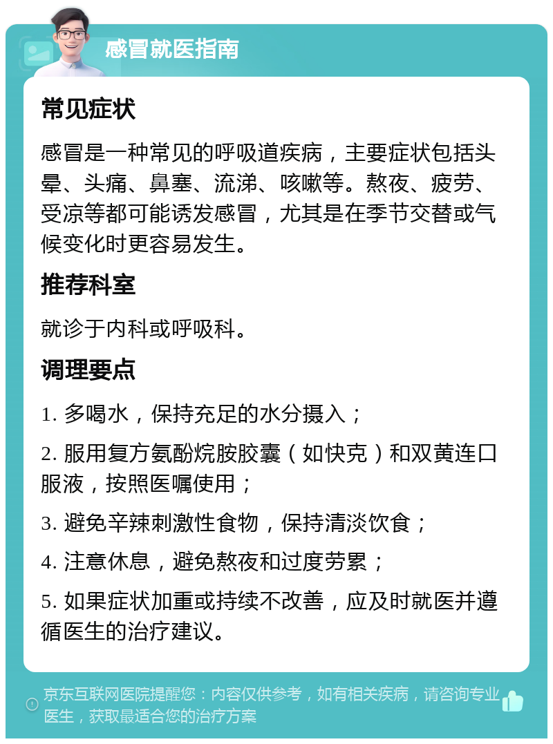 感冒就医指南 常见症状 感冒是一种常见的呼吸道疾病，主要症状包括头晕、头痛、鼻塞、流涕、咳嗽等。熬夜、疲劳、受凉等都可能诱发感冒，尤其是在季节交替或气候变化时更容易发生。 推荐科室 就诊于内科或呼吸科。 调理要点 1. 多喝水，保持充足的水分摄入； 2. 服用复方氨酚烷胺胶囊（如快克）和双黄连口服液，按照医嘱使用； 3. 避免辛辣刺激性食物，保持清淡饮食； 4. 注意休息，避免熬夜和过度劳累； 5. 如果症状加重或持续不改善，应及时就医并遵循医生的治疗建议。