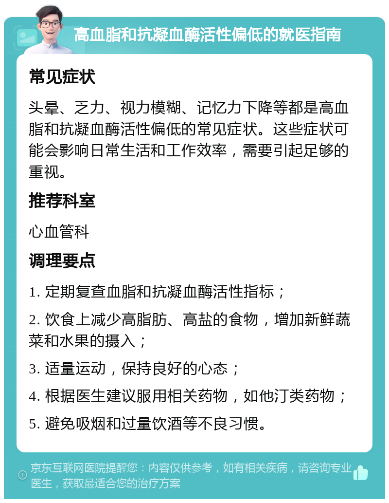 高血脂和抗凝血酶活性偏低的就医指南 常见症状 头晕、乏力、视力模糊、记忆力下降等都是高血脂和抗凝血酶活性偏低的常见症状。这些症状可能会影响日常生活和工作效率，需要引起足够的重视。 推荐科室 心血管科 调理要点 1. 定期复查血脂和抗凝血酶活性指标； 2. 饮食上减少高脂肪、高盐的食物，增加新鲜蔬菜和水果的摄入； 3. 适量运动，保持良好的心态； 4. 根据医生建议服用相关药物，如他汀类药物； 5. 避免吸烟和过量饮酒等不良习惯。