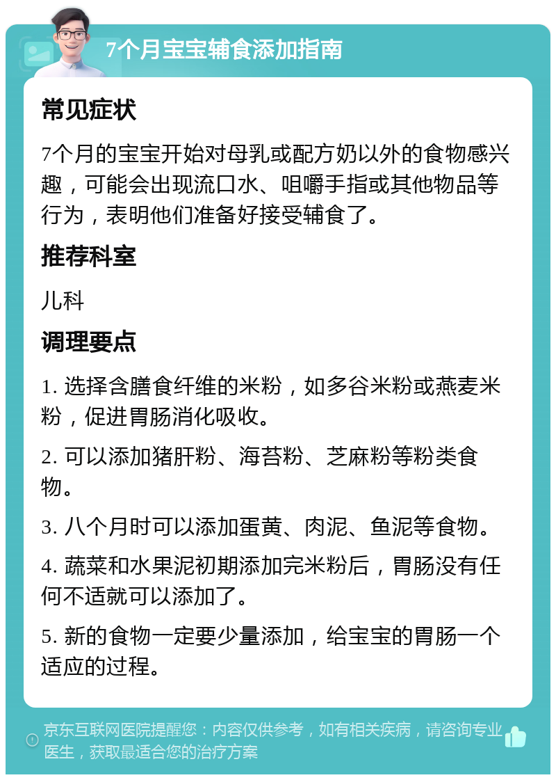 7个月宝宝辅食添加指南 常见症状 7个月的宝宝开始对母乳或配方奶以外的食物感兴趣，可能会出现流口水、咀嚼手指或其他物品等行为，表明他们准备好接受辅食了。 推荐科室 儿科 调理要点 1. 选择含膳食纤维的米粉，如多谷米粉或燕麦米粉，促进胃肠消化吸收。 2. 可以添加猪肝粉、海苔粉、芝麻粉等粉类食物。 3. 八个月时可以添加蛋黄、肉泥、鱼泥等食物。 4. 蔬菜和水果泥初期添加完米粉后，胃肠没有任何不适就可以添加了。 5. 新的食物一定要少量添加，给宝宝的胃肠一个适应的过程。