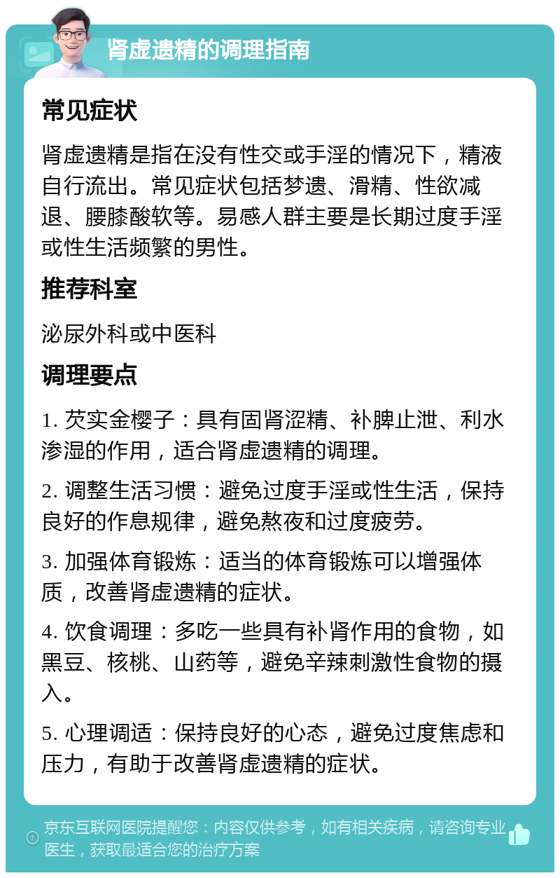 肾虚遗精的调理指南 常见症状 肾虚遗精是指在没有性交或手淫的情况下，精液自行流出。常见症状包括梦遗、滑精、性欲减退、腰膝酸软等。易感人群主要是长期过度手淫或性生活频繁的男性。 推荐科室 泌尿外科或中医科 调理要点 1. 芡实金樱子：具有固肾涩精、补脾止泄、利水渗湿的作用，适合肾虚遗精的调理。 2. 调整生活习惯：避免过度手淫或性生活，保持良好的作息规律，避免熬夜和过度疲劳。 3. 加强体育锻炼：适当的体育锻炼可以增强体质，改善肾虚遗精的症状。 4. 饮食调理：多吃一些具有补肾作用的食物，如黑豆、核桃、山药等，避免辛辣刺激性食物的摄入。 5. 心理调适：保持良好的心态，避免过度焦虑和压力，有助于改善肾虚遗精的症状。