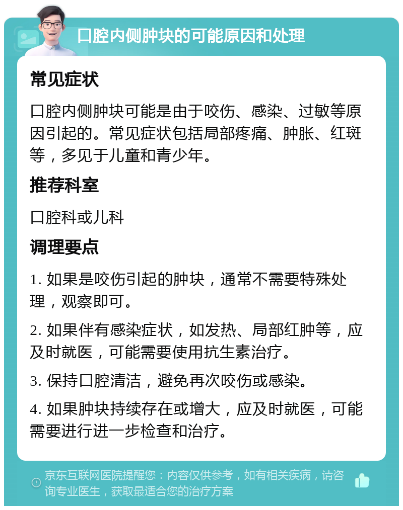 口腔内侧肿块的可能原因和处理 常见症状 口腔内侧肿块可能是由于咬伤、感染、过敏等原因引起的。常见症状包括局部疼痛、肿胀、红斑等，多见于儿童和青少年。 推荐科室 口腔科或儿科 调理要点 1. 如果是咬伤引起的肿块，通常不需要特殊处理，观察即可。 2. 如果伴有感染症状，如发热、局部红肿等，应及时就医，可能需要使用抗生素治疗。 3. 保持口腔清洁，避免再次咬伤或感染。 4. 如果肿块持续存在或增大，应及时就医，可能需要进行进一步检查和治疗。