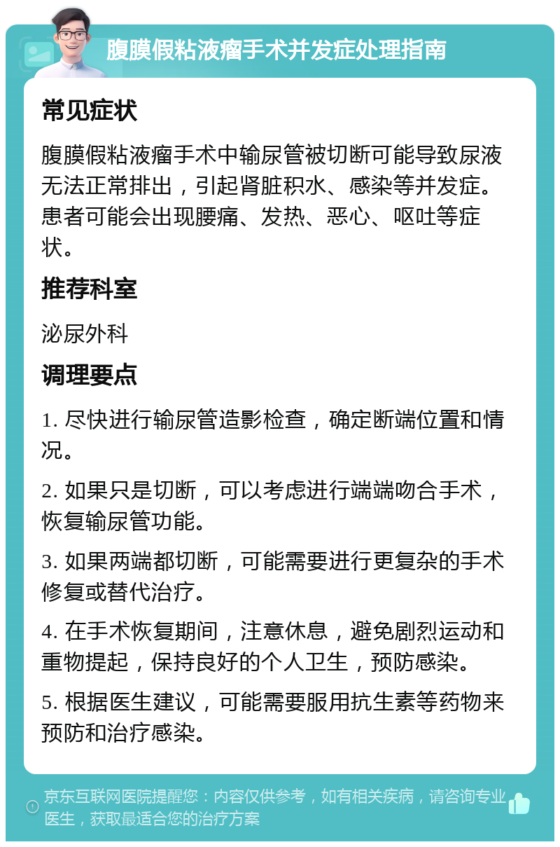 腹膜假粘液瘤手术并发症处理指南 常见症状 腹膜假粘液瘤手术中输尿管被切断可能导致尿液无法正常排出，引起肾脏积水、感染等并发症。患者可能会出现腰痛、发热、恶心、呕吐等症状。 推荐科室 泌尿外科 调理要点 1. 尽快进行输尿管造影检查，确定断端位置和情况。 2. 如果只是切断，可以考虑进行端端吻合手术，恢复输尿管功能。 3. 如果两端都切断，可能需要进行更复杂的手术修复或替代治疗。 4. 在手术恢复期间，注意休息，避免剧烈运动和重物提起，保持良好的个人卫生，预防感染。 5. 根据医生建议，可能需要服用抗生素等药物来预防和治疗感染。