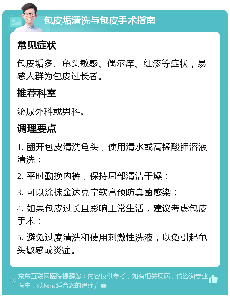 包皮垢清洗与包皮手术指南 常见症状 包皮垢多、龟头敏感、偶尔痒、红疹等症状，易感人群为包皮过长者。 推荐科室 泌尿外科或男科。 调理要点 1. 翻开包皮清洗龟头，使用清水或高锰酸钾溶液清洗； 2. 平时勤换内裤，保持局部清洁干燥； 3. 可以涂抹金达克宁软膏预防真菌感染； 4. 如果包皮过长且影响正常生活，建议考虑包皮手术； 5. 避免过度清洗和使用刺激性洗液，以免引起龟头敏感或炎症。