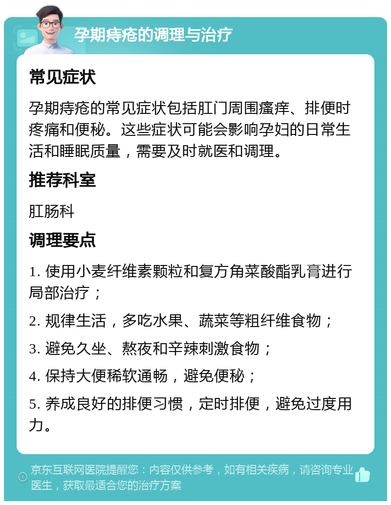 孕期痔疮的调理与治疗 常见症状 孕期痔疮的常见症状包括肛门周围瘙痒、排便时疼痛和便秘。这些症状可能会影响孕妇的日常生活和睡眠质量，需要及时就医和调理。 推荐科室 肛肠科 调理要点 1. 使用小麦纤维素颗粒和复方角菜酸酯乳膏进行局部治疗； 2. 规律生活，多吃水果、蔬菜等粗纤维食物； 3. 避免久坐、熬夜和辛辣刺激食物； 4. 保持大便稀软通畅，避免便秘； 5. 养成良好的排便习惯，定时排便，避免过度用力。