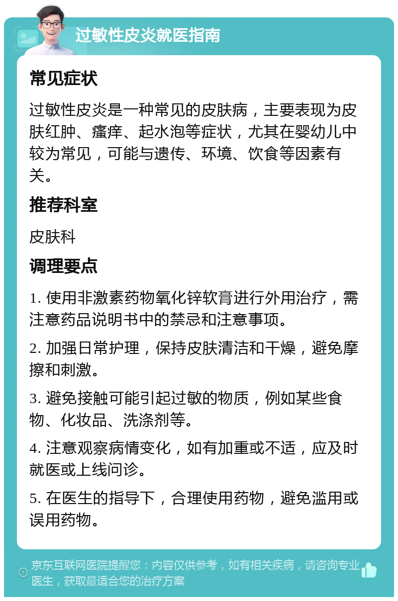 过敏性皮炎就医指南 常见症状 过敏性皮炎是一种常见的皮肤病，主要表现为皮肤红肿、瘙痒、起水泡等症状，尤其在婴幼儿中较为常见，可能与遗传、环境、饮食等因素有关。 推荐科室 皮肤科 调理要点 1. 使用非激素药物氧化锌软膏进行外用治疗，需注意药品说明书中的禁忌和注意事项。 2. 加强日常护理，保持皮肤清洁和干燥，避免摩擦和刺激。 3. 避免接触可能引起过敏的物质，例如某些食物、化妆品、洗涤剂等。 4. 注意观察病情变化，如有加重或不适，应及时就医或上线问诊。 5. 在医生的指导下，合理使用药物，避免滥用或误用药物。