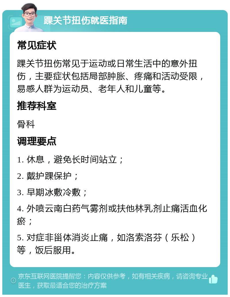 踝关节扭伤就医指南 常见症状 踝关节扭伤常见于运动或日常生活中的意外扭伤，主要症状包括局部肿胀、疼痛和活动受限，易感人群为运动员、老年人和儿童等。 推荐科室 骨科 调理要点 1. 休息，避免长时间站立； 2. 戴护踝保护； 3. 早期冰敷冷敷； 4. 外喷云南白药气雾剂或扶他林乳剂止痛活血化瘀； 5. 对症非甾体消炎止痛，如洛索洛芬（乐松）等，饭后服用。