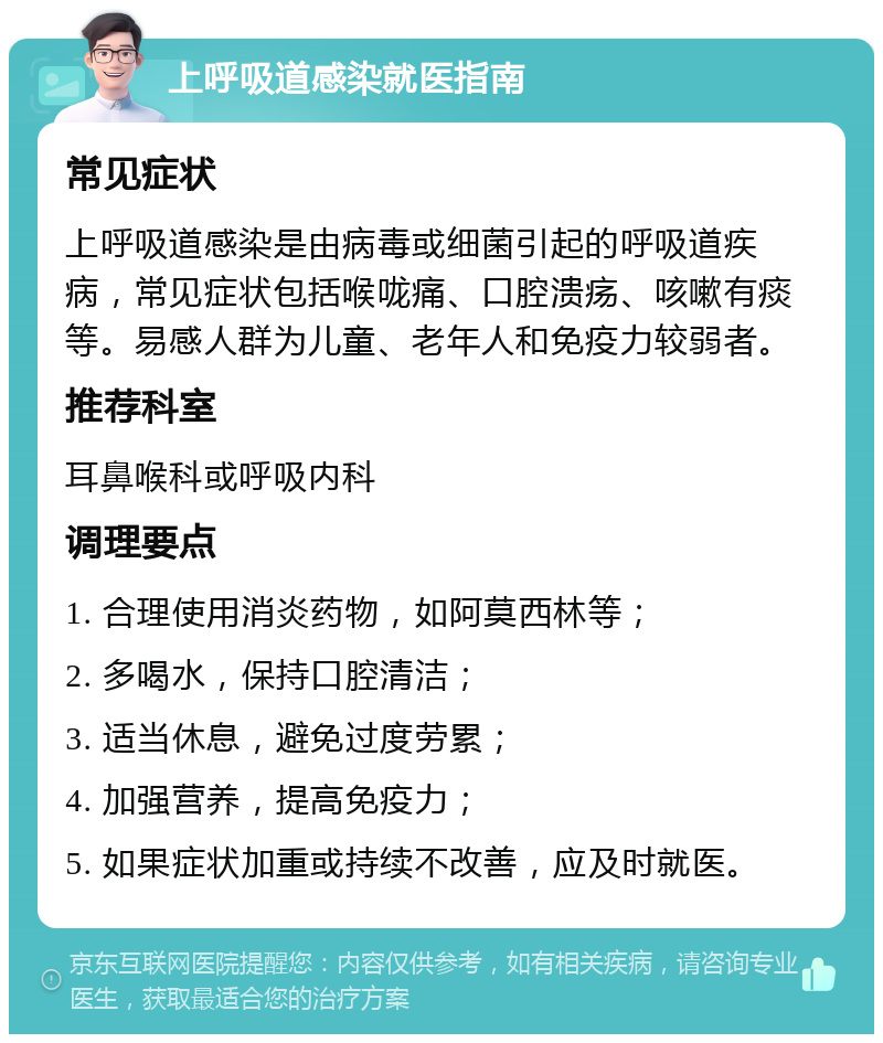 上呼吸道感染就医指南 常见症状 上呼吸道感染是由病毒或细菌引起的呼吸道疾病，常见症状包括喉咙痛、口腔溃疡、咳嗽有痰等。易感人群为儿童、老年人和免疫力较弱者。 推荐科室 耳鼻喉科或呼吸内科 调理要点 1. 合理使用消炎药物，如阿莫西林等； 2. 多喝水，保持口腔清洁； 3. 适当休息，避免过度劳累； 4. 加强营养，提高免疫力； 5. 如果症状加重或持续不改善，应及时就医。