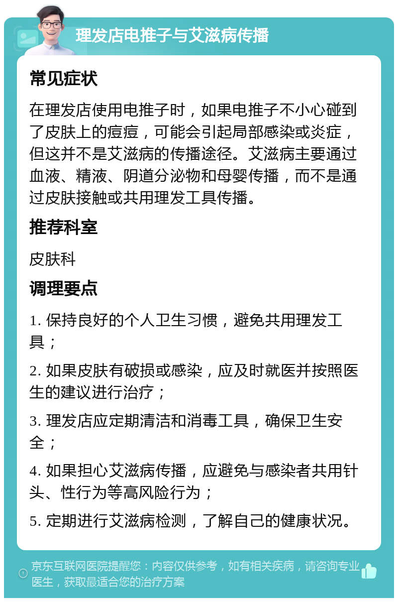 理发店电推子与艾滋病传播 常见症状 在理发店使用电推子时，如果电推子不小心碰到了皮肤上的痘痘，可能会引起局部感染或炎症，但这并不是艾滋病的传播途径。艾滋病主要通过血液、精液、阴道分泌物和母婴传播，而不是通过皮肤接触或共用理发工具传播。 推荐科室 皮肤科 调理要点 1. 保持良好的个人卫生习惯，避免共用理发工具； 2. 如果皮肤有破损或感染，应及时就医并按照医生的建议进行治疗； 3. 理发店应定期清洁和消毒工具，确保卫生安全； 4. 如果担心艾滋病传播，应避免与感染者共用针头、性行为等高风险行为； 5. 定期进行艾滋病检测，了解自己的健康状况。