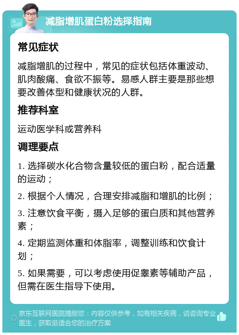 减脂增肌蛋白粉选择指南 常见症状 减脂增肌的过程中，常见的症状包括体重波动、肌肉酸痛、食欲不振等。易感人群主要是那些想要改善体型和健康状况的人群。 推荐科室 运动医学科或营养科 调理要点 1. 选择碳水化合物含量较低的蛋白粉，配合适量的运动； 2. 根据个人情况，合理安排减脂和增肌的比例； 3. 注意饮食平衡，摄入足够的蛋白质和其他营养素； 4. 定期监测体重和体脂率，调整训练和饮食计划； 5. 如果需要，可以考虑使用促睾素等辅助产品，但需在医生指导下使用。