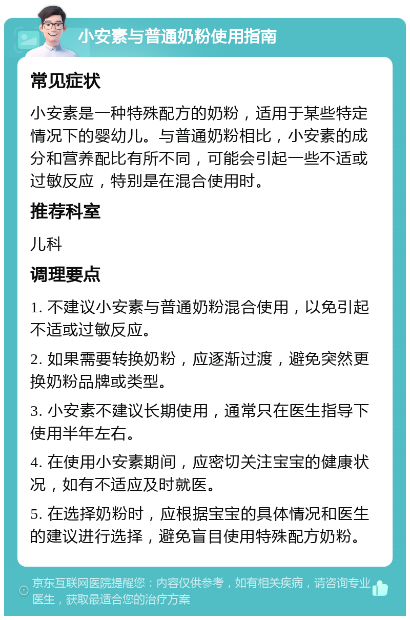 小安素与普通奶粉使用指南 常见症状 小安素是一种特殊配方的奶粉，适用于某些特定情况下的婴幼儿。与普通奶粉相比，小安素的成分和营养配比有所不同，可能会引起一些不适或过敏反应，特别是在混合使用时。 推荐科室 儿科 调理要点 1. 不建议小安素与普通奶粉混合使用，以免引起不适或过敏反应。 2. 如果需要转换奶粉，应逐渐过渡，避免突然更换奶粉品牌或类型。 3. 小安素不建议长期使用，通常只在医生指导下使用半年左右。 4. 在使用小安素期间，应密切关注宝宝的健康状况，如有不适应及时就医。 5. 在选择奶粉时，应根据宝宝的具体情况和医生的建议进行选择，避免盲目使用特殊配方奶粉。