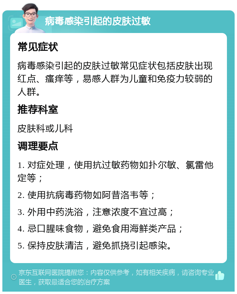 病毒感染引起的皮肤过敏 常见症状 病毒感染引起的皮肤过敏常见症状包括皮肤出现红点、瘙痒等，易感人群为儿童和免疫力较弱的人群。 推荐科室 皮肤科或儿科 调理要点 1. 对症处理，使用抗过敏药物如扑尔敏、氯雷他定等； 2. 使用抗病毒药物如阿昔洛韦等； 3. 外用中药洗浴，注意浓度不宜过高； 4. 忌口腥味食物，避免食用海鲜类产品； 5. 保持皮肤清洁，避免抓挠引起感染。