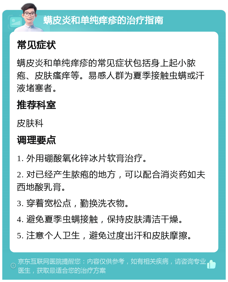 螨皮炎和单纯痒疹的治疗指南 常见症状 螨皮炎和单纯痒疹的常见症状包括身上起小脓疱、皮肤瘙痒等。易感人群为夏季接触虫螨或汗液堵塞者。 推荐科室 皮肤科 调理要点 1. 外用硼酸氧化锌冰片软膏治疗。 2. 对已经产生脓疱的地方，可以配合消炎药如夫西地酸乳膏。 3. 穿着宽松点，勤换洗衣物。 4. 避免夏季虫螨接触，保持皮肤清洁干燥。 5. 注意个人卫生，避免过度出汗和皮肤摩擦。