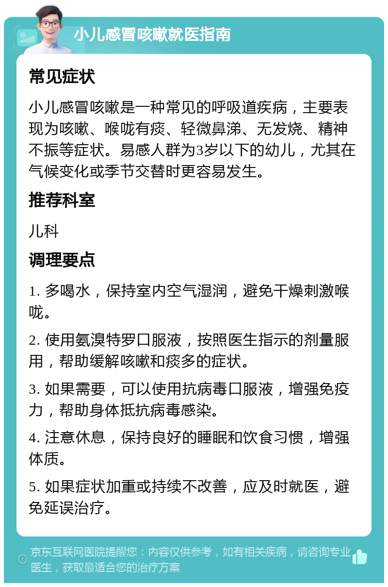 小儿感冒咳嗽就医指南 常见症状 小儿感冒咳嗽是一种常见的呼吸道疾病，主要表现为咳嗽、喉咙有痰、轻微鼻涕、无发烧、精神不振等症状。易感人群为3岁以下的幼儿，尤其在气候变化或季节交替时更容易发生。 推荐科室 儿科 调理要点 1. 多喝水，保持室内空气湿润，避免干燥刺激喉咙。 2. 使用氨溴特罗口服液，按照医生指示的剂量服用，帮助缓解咳嗽和痰多的症状。 3. 如果需要，可以使用抗病毒口服液，增强免疫力，帮助身体抵抗病毒感染。 4. 注意休息，保持良好的睡眠和饮食习惯，增强体质。 5. 如果症状加重或持续不改善，应及时就医，避免延误治疗。