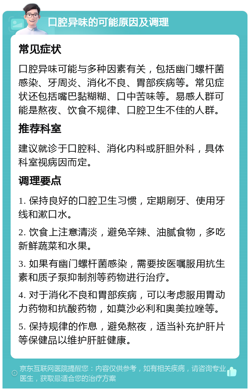 口腔异味的可能原因及调理 常见症状 口腔异味可能与多种因素有关，包括幽门螺杆菌感染、牙周炎、消化不良、胃部疾病等。常见症状还包括嘴巴黏糊糊、口中苦味等。易感人群可能是熬夜、饮食不规律、口腔卫生不佳的人群。 推荐科室 建议就诊于口腔科、消化内科或肝胆外科，具体科室视病因而定。 调理要点 1. 保持良好的口腔卫生习惯，定期刷牙、使用牙线和漱口水。 2. 饮食上注意清淡，避免辛辣、油腻食物，多吃新鲜蔬菜和水果。 3. 如果有幽门螺杆菌感染，需要按医嘱服用抗生素和质子泵抑制剂等药物进行治疗。 4. 对于消化不良和胃部疾病，可以考虑服用胃动力药物和抗酸药物，如莫沙必利和奥美拉唑等。 5. 保持规律的作息，避免熬夜，适当补充护肝片等保健品以维护肝脏健康。