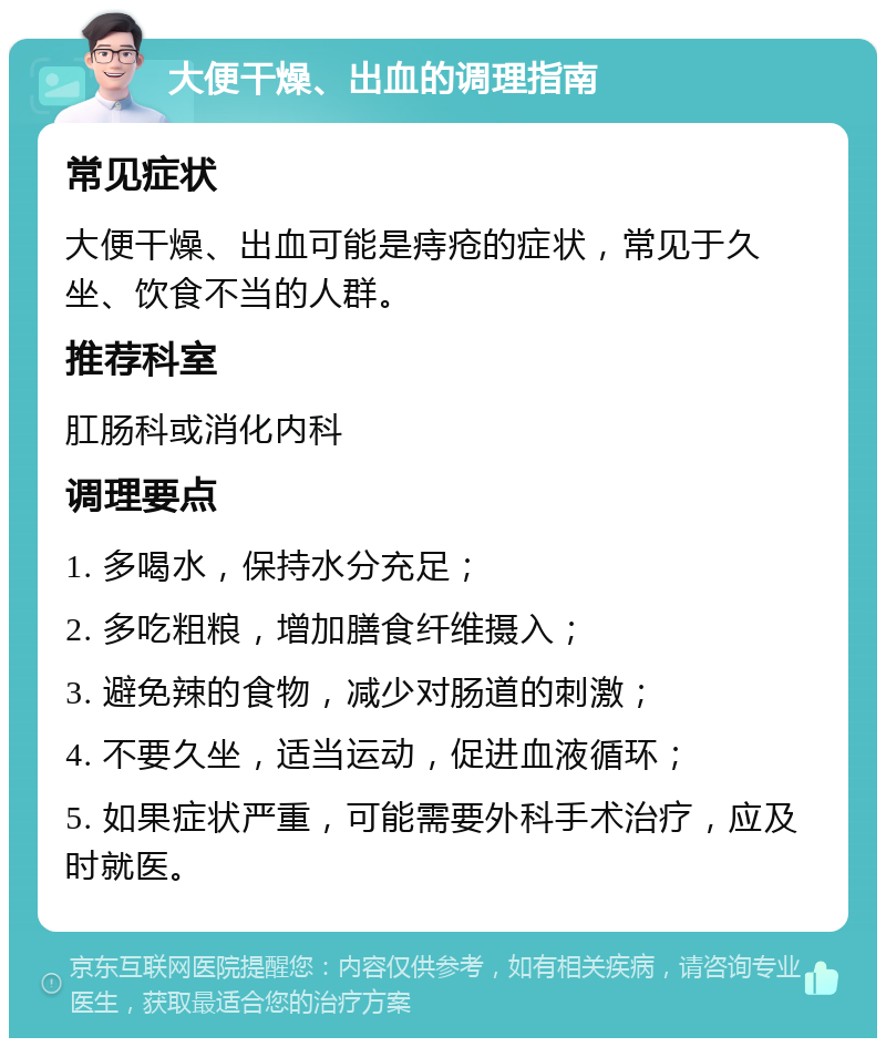 大便干燥、出血的调理指南 常见症状 大便干燥、出血可能是痔疮的症状，常见于久坐、饮食不当的人群。 推荐科室 肛肠科或消化内科 调理要点 1. 多喝水，保持水分充足； 2. 多吃粗粮，增加膳食纤维摄入； 3. 避免辣的食物，减少对肠道的刺激； 4. 不要久坐，适当运动，促进血液循环； 5. 如果症状严重，可能需要外科手术治疗，应及时就医。