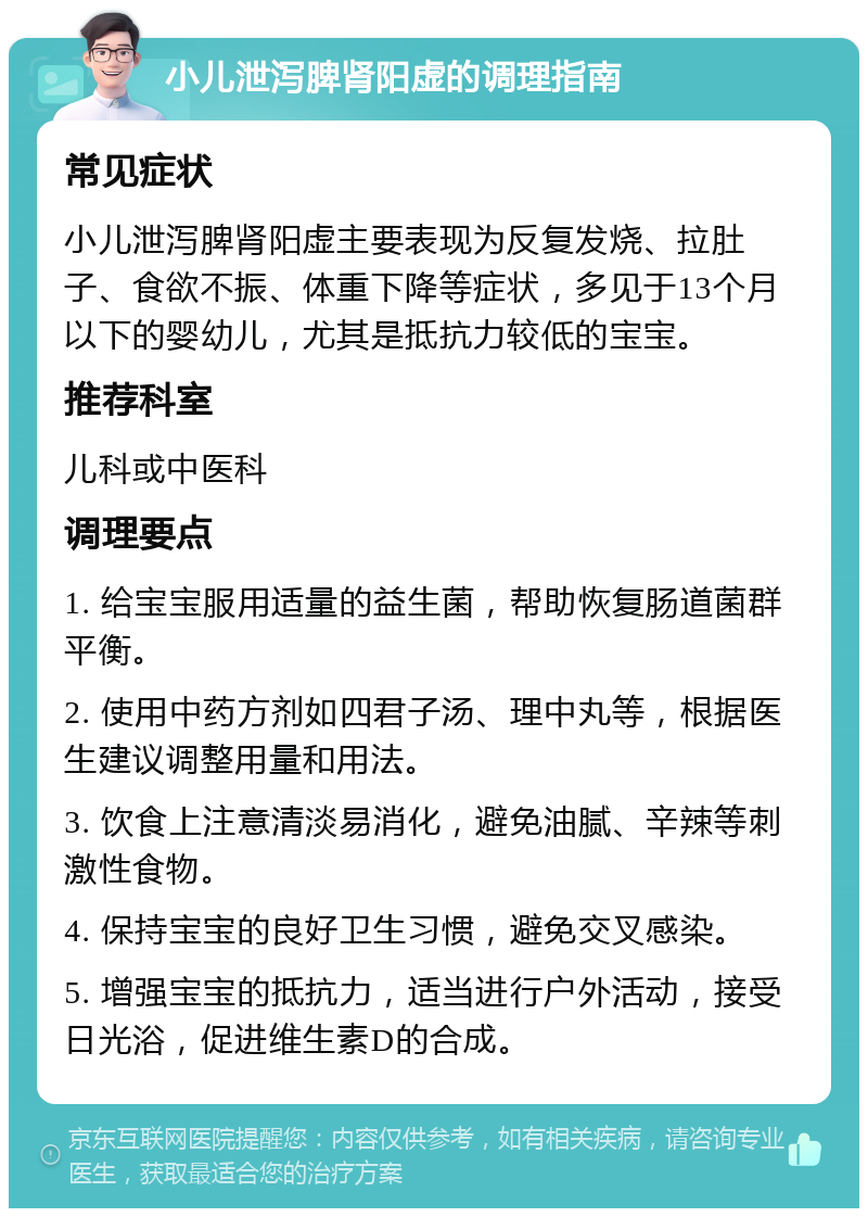 小儿泄泻脾肾阳虚的调理指南 常见症状 小儿泄泻脾肾阳虚主要表现为反复发烧、拉肚子、食欲不振、体重下降等症状，多见于13个月以下的婴幼儿，尤其是抵抗力较低的宝宝。 推荐科室 儿科或中医科 调理要点 1. 给宝宝服用适量的益生菌，帮助恢复肠道菌群平衡。 2. 使用中药方剂如四君子汤、理中丸等，根据医生建议调整用量和用法。 3. 饮食上注意清淡易消化，避免油腻、辛辣等刺激性食物。 4. 保持宝宝的良好卫生习惯，避免交叉感染。 5. 增强宝宝的抵抗力，适当进行户外活动，接受日光浴，促进维生素D的合成。