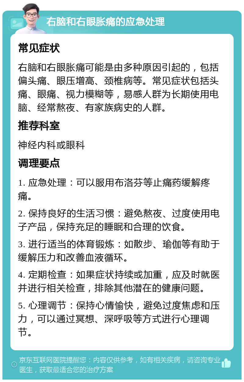 右脑和右眼胀痛的应急处理 常见症状 右脑和右眼胀痛可能是由多种原因引起的，包括偏头痛、眼压增高、颈椎病等。常见症状包括头痛、眼痛、视力模糊等，易感人群为长期使用电脑、经常熬夜、有家族病史的人群。 推荐科室 神经内科或眼科 调理要点 1. 应急处理：可以服用布洛芬等止痛药缓解疼痛。 2. 保持良好的生活习惯：避免熬夜、过度使用电子产品，保持充足的睡眠和合理的饮食。 3. 进行适当的体育锻炼：如散步、瑜伽等有助于缓解压力和改善血液循环。 4. 定期检查：如果症状持续或加重，应及时就医并进行相关检查，排除其他潜在的健康问题。 5. 心理调节：保持心情愉快，避免过度焦虑和压力，可以通过冥想、深呼吸等方式进行心理调节。