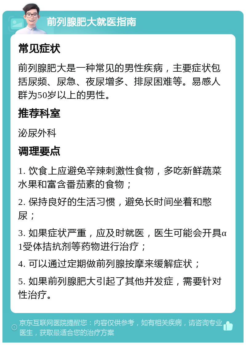 前列腺肥大就医指南 常见症状 前列腺肥大是一种常见的男性疾病，主要症状包括尿频、尿急、夜尿增多、排尿困难等。易感人群为50岁以上的男性。 推荐科室 泌尿外科 调理要点 1. 饮食上应避免辛辣刺激性食物，多吃新鲜蔬菜水果和富含番茄素的食物； 2. 保持良好的生活习惯，避免长时间坐着和憋尿； 3. 如果症状严重，应及时就医，医生可能会开具α1受体拮抗剂等药物进行治疗； 4. 可以通过定期做前列腺按摩来缓解症状； 5. 如果前列腺肥大引起了其他并发症，需要针对性治疗。