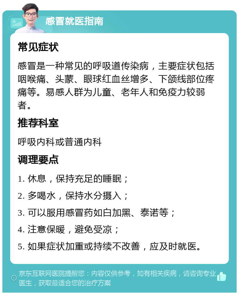 感冒就医指南 常见症状 感冒是一种常见的呼吸道传染病，主要症状包括咽喉痛、头蒙、眼球红血丝增多、下颌线部位疼痛等。易感人群为儿童、老年人和免疫力较弱者。 推荐科室 呼吸内科或普通内科 调理要点 1. 休息，保持充足的睡眠； 2. 多喝水，保持水分摄入； 3. 可以服用感冒药如白加黑、泰诺等； 4. 注意保暖，避免受凉； 5. 如果症状加重或持续不改善，应及时就医。