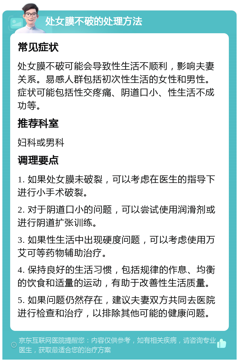 处女膜不破的处理方法 常见症状 处女膜不破可能会导致性生活不顺利，影响夫妻关系。易感人群包括初次性生活的女性和男性。症状可能包括性交疼痛、阴道口小、性生活不成功等。 推荐科室 妇科或男科 调理要点 1. 如果处女膜未破裂，可以考虑在医生的指导下进行小手术破裂。 2. 对于阴道口小的问题，可以尝试使用润滑剂或进行阴道扩张训练。 3. 如果性生活中出现硬度问题，可以考虑使用万艾可等药物辅助治疗。 4. 保持良好的生活习惯，包括规律的作息、均衡的饮食和适量的运动，有助于改善性生活质量。 5. 如果问题仍然存在，建议夫妻双方共同去医院进行检查和治疗，以排除其他可能的健康问题。