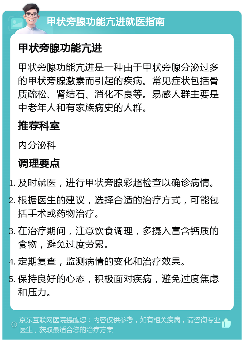 甲状旁腺功能亢进就医指南 甲状旁腺功能亢进 甲状旁腺功能亢进是一种由于甲状旁腺分泌过多的甲状旁腺激素而引起的疾病。常见症状包括骨质疏松、肾结石、消化不良等。易感人群主要是中老年人和有家族病史的人群。 推荐科室 内分泌科 调理要点 及时就医，进行甲状旁腺彩超检查以确诊病情。 根据医生的建议，选择合适的治疗方式，可能包括手术或药物治疗。 在治疗期间，注意饮食调理，多摄入富含钙质的食物，避免过度劳累。 定期复查，监测病情的变化和治疗效果。 保持良好的心态，积极面对疾病，避免过度焦虑和压力。