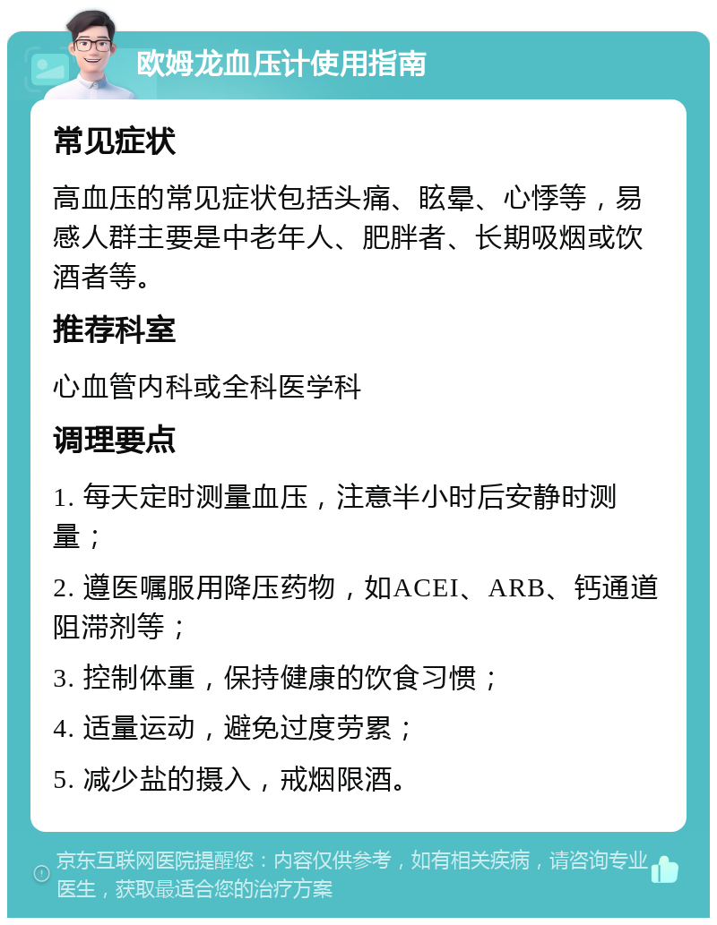 欧姆龙血压计使用指南 常见症状 高血压的常见症状包括头痛、眩晕、心悸等，易感人群主要是中老年人、肥胖者、长期吸烟或饮酒者等。 推荐科室 心血管内科或全科医学科 调理要点 1. 每天定时测量血压，注意半小时后安静时测量； 2. 遵医嘱服用降压药物，如ACEI、ARB、钙通道阻滞剂等； 3. 控制体重，保持健康的饮食习惯； 4. 适量运动，避免过度劳累； 5. 减少盐的摄入，戒烟限酒。