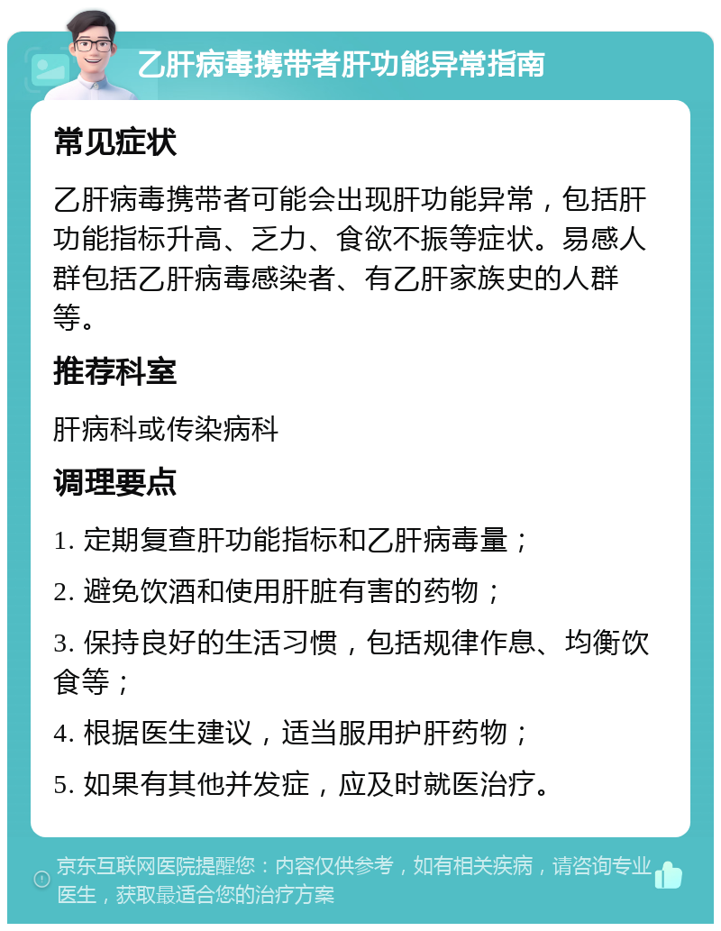 乙肝病毒携带者肝功能异常指南 常见症状 乙肝病毒携带者可能会出现肝功能异常，包括肝功能指标升高、乏力、食欲不振等症状。易感人群包括乙肝病毒感染者、有乙肝家族史的人群等。 推荐科室 肝病科或传染病科 调理要点 1. 定期复查肝功能指标和乙肝病毒量； 2. 避免饮酒和使用肝脏有害的药物； 3. 保持良好的生活习惯，包括规律作息、均衡饮食等； 4. 根据医生建议，适当服用护肝药物； 5. 如果有其他并发症，应及时就医治疗。