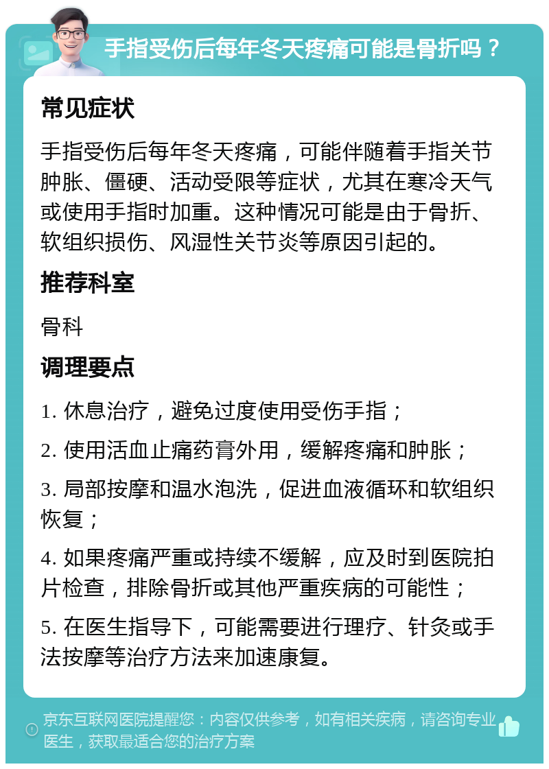 手指受伤后每年冬天疼痛可能是骨折吗？ 常见症状 手指受伤后每年冬天疼痛，可能伴随着手指关节肿胀、僵硬、活动受限等症状，尤其在寒冷天气或使用手指时加重。这种情况可能是由于骨折、软组织损伤、风湿性关节炎等原因引起的。 推荐科室 骨科 调理要点 1. 休息治疗，避免过度使用受伤手指； 2. 使用活血止痛药膏外用，缓解疼痛和肿胀； 3. 局部按摩和温水泡洗，促进血液循环和软组织恢复； 4. 如果疼痛严重或持续不缓解，应及时到医院拍片检查，排除骨折或其他严重疾病的可能性； 5. 在医生指导下，可能需要进行理疗、针灸或手法按摩等治疗方法来加速康复。