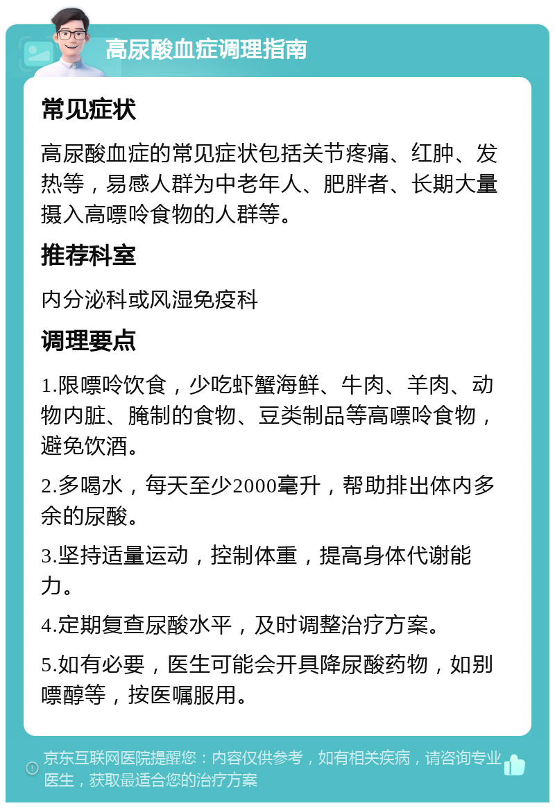 高尿酸血症调理指南 常见症状 高尿酸血症的常见症状包括关节疼痛、红肿、发热等，易感人群为中老年人、肥胖者、长期大量摄入高嘌呤食物的人群等。 推荐科室 内分泌科或风湿免疫科 调理要点 1.限嘌呤饮食，少吃虾蟹海鲜、牛肉、羊肉、动物内脏、腌制的食物、豆类制品等高嘌呤食物，避免饮酒。 2.多喝水，每天至少2000毫升，帮助排出体内多余的尿酸。 3.坚持适量运动，控制体重，提高身体代谢能力。 4.定期复查尿酸水平，及时调整治疗方案。 5.如有必要，医生可能会开具降尿酸药物，如别嘌醇等，按医嘱服用。