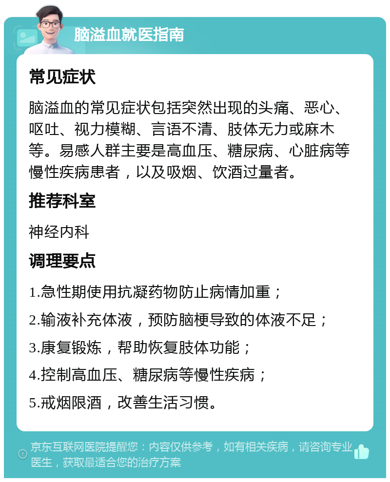 脑溢血就医指南 常见症状 脑溢血的常见症状包括突然出现的头痛、恶心、呕吐、视力模糊、言语不清、肢体无力或麻木等。易感人群主要是高血压、糖尿病、心脏病等慢性疾病患者，以及吸烟、饮酒过量者。 推荐科室 神经内科 调理要点 1.急性期使用抗凝药物防止病情加重； 2.输液补充体液，预防脑梗导致的体液不足； 3.康复锻炼，帮助恢复肢体功能； 4.控制高血压、糖尿病等慢性疾病； 5.戒烟限酒，改善生活习惯。