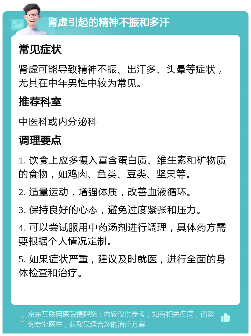 肾虚引起的精神不振和多汗 常见症状 肾虚可能导致精神不振、出汗多、头晕等症状，尤其在中年男性中较为常见。 推荐科室 中医科或内分泌科 调理要点 1. 饮食上应多摄入富含蛋白质、维生素和矿物质的食物，如鸡肉、鱼类、豆类、坚果等。 2. 适量运动，增强体质，改善血液循环。 3. 保持良好的心态，避免过度紧张和压力。 4. 可以尝试服用中药汤剂进行调理，具体药方需要根据个人情况定制。 5. 如果症状严重，建议及时就医，进行全面的身体检查和治疗。