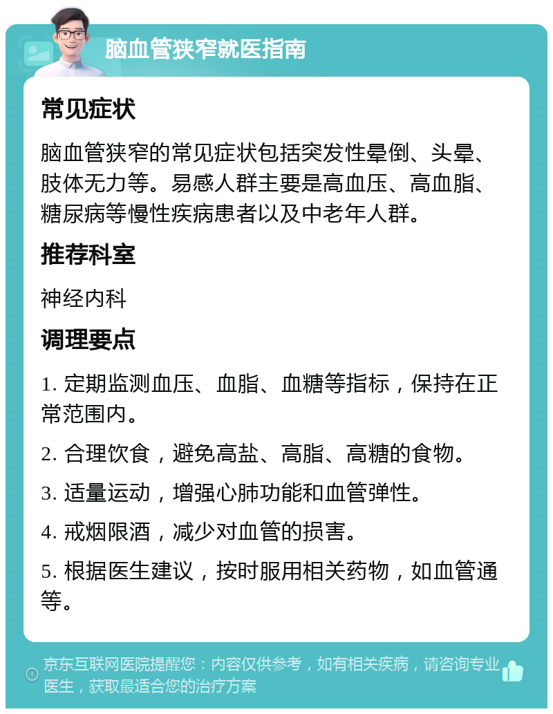 脑血管狭窄就医指南 常见症状 脑血管狭窄的常见症状包括突发性晕倒、头晕、肢体无力等。易感人群主要是高血压、高血脂、糖尿病等慢性疾病患者以及中老年人群。 推荐科室 神经内科 调理要点 1. 定期监测血压、血脂、血糖等指标，保持在正常范围内。 2. 合理饮食，避免高盐、高脂、高糖的食物。 3. 适量运动，增强心肺功能和血管弹性。 4. 戒烟限酒，减少对血管的损害。 5. 根据医生建议，按时服用相关药物，如血管通等。