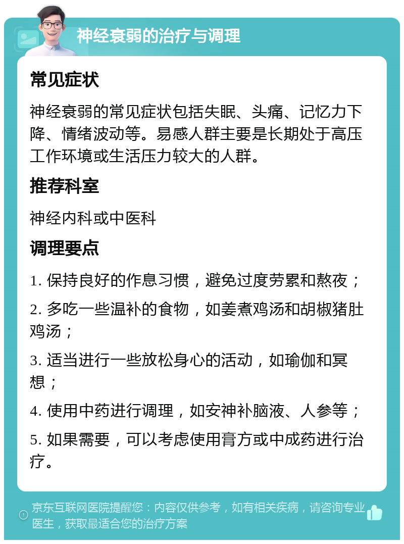 神经衰弱的治疗与调理 常见症状 神经衰弱的常见症状包括失眠、头痛、记忆力下降、情绪波动等。易感人群主要是长期处于高压工作环境或生活压力较大的人群。 推荐科室 神经内科或中医科 调理要点 1. 保持良好的作息习惯，避免过度劳累和熬夜； 2. 多吃一些温补的食物，如姜煮鸡汤和胡椒猪肚鸡汤； 3. 适当进行一些放松身心的活动，如瑜伽和冥想； 4. 使用中药进行调理，如安神补脑液、人参等； 5. 如果需要，可以考虑使用膏方或中成药进行治疗。