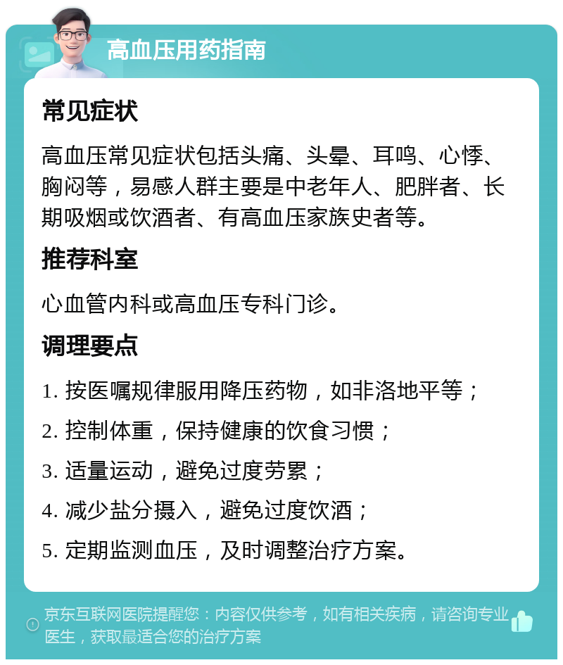 高血压用药指南 常见症状 高血压常见症状包括头痛、头晕、耳鸣、心悸、胸闷等，易感人群主要是中老年人、肥胖者、长期吸烟或饮酒者、有高血压家族史者等。 推荐科室 心血管内科或高血压专科门诊。 调理要点 1. 按医嘱规律服用降压药物，如非洛地平等； 2. 控制体重，保持健康的饮食习惯； 3. 适量运动，避免过度劳累； 4. 减少盐分摄入，避免过度饮酒； 5. 定期监测血压，及时调整治疗方案。