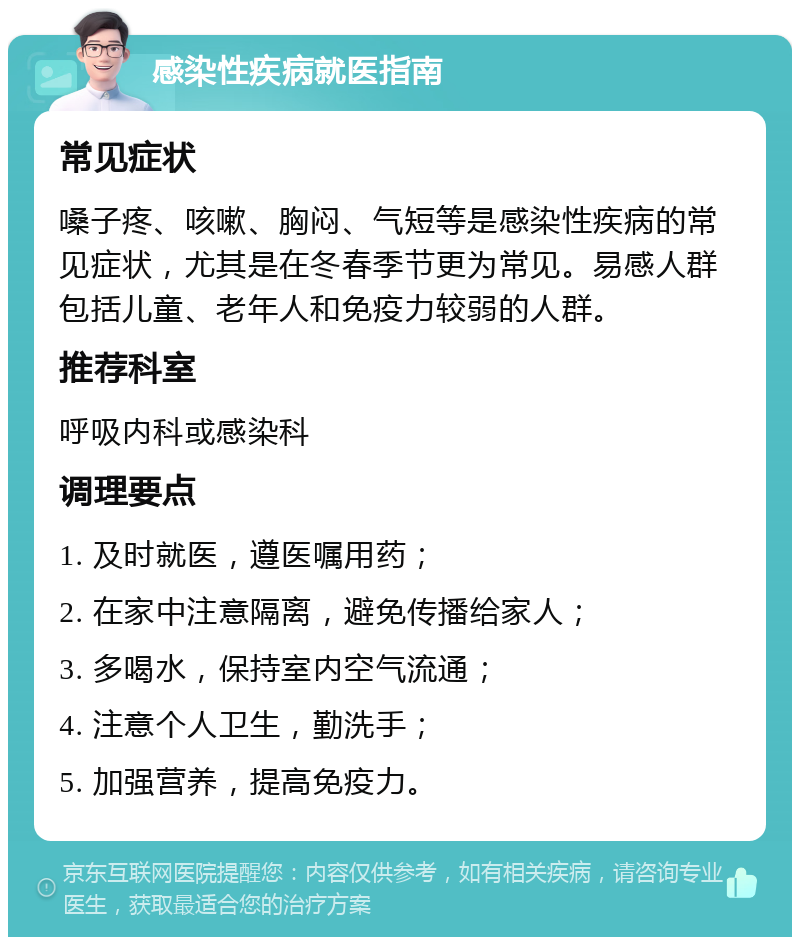 感染性疾病就医指南 常见症状 嗓子疼、咳嗽、胸闷、气短等是感染性疾病的常见症状，尤其是在冬春季节更为常见。易感人群包括儿童、老年人和免疫力较弱的人群。 推荐科室 呼吸内科或感染科 调理要点 1. 及时就医，遵医嘱用药； 2. 在家中注意隔离，避免传播给家人； 3. 多喝水，保持室内空气流通； 4. 注意个人卫生，勤洗手； 5. 加强营养，提高免疫力。