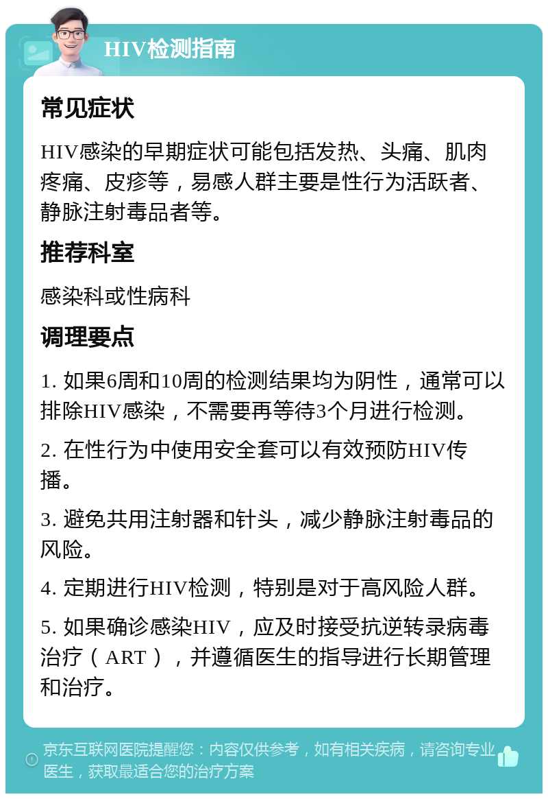 HIV检测指南 常见症状 HIV感染的早期症状可能包括发热、头痛、肌肉疼痛、皮疹等，易感人群主要是性行为活跃者、静脉注射毒品者等。 推荐科室 感染科或性病科 调理要点 1. 如果6周和10周的检测结果均为阴性，通常可以排除HIV感染，不需要再等待3个月进行检测。 2. 在性行为中使用安全套可以有效预防HIV传播。 3. 避免共用注射器和针头，减少静脉注射毒品的风险。 4. 定期进行HIV检测，特别是对于高风险人群。 5. 如果确诊感染HIV，应及时接受抗逆转录病毒治疗（ART），并遵循医生的指导进行长期管理和治疗。