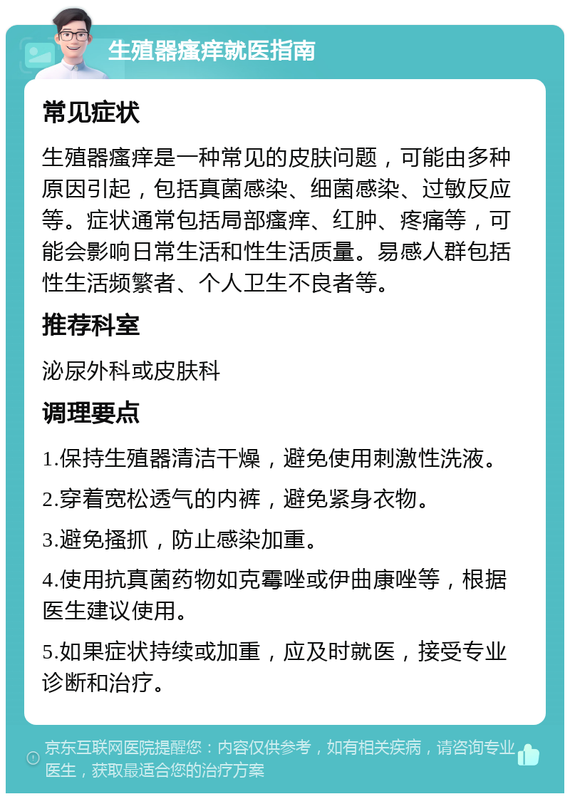 生殖器瘙痒就医指南 常见症状 生殖器瘙痒是一种常见的皮肤问题，可能由多种原因引起，包括真菌感染、细菌感染、过敏反应等。症状通常包括局部瘙痒、红肿、疼痛等，可能会影响日常生活和性生活质量。易感人群包括性生活频繁者、个人卫生不良者等。 推荐科室 泌尿外科或皮肤科 调理要点 1.保持生殖器清洁干燥，避免使用刺激性洗液。 2.穿着宽松透气的内裤，避免紧身衣物。 3.避免搔抓，防止感染加重。 4.使用抗真菌药物如克霉唑或伊曲康唑等，根据医生建议使用。 5.如果症状持续或加重，应及时就医，接受专业诊断和治疗。