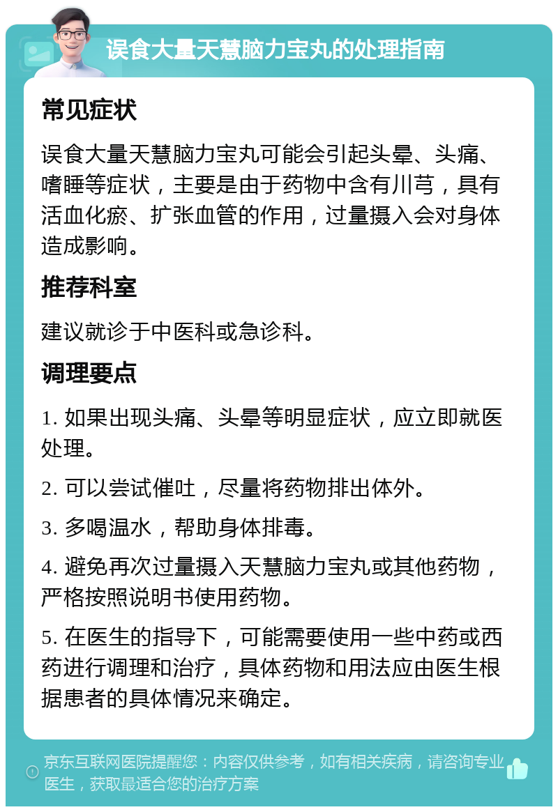 误食大量天慧脑力宝丸的处理指南 常见症状 误食大量天慧脑力宝丸可能会引起头晕、头痛、嗜睡等症状，主要是由于药物中含有川芎，具有活血化瘀、扩张血管的作用，过量摄入会对身体造成影响。 推荐科室 建议就诊于中医科或急诊科。 调理要点 1. 如果出现头痛、头晕等明显症状，应立即就医处理。 2. 可以尝试催吐，尽量将药物排出体外。 3. 多喝温水，帮助身体排毒。 4. 避免再次过量摄入天慧脑力宝丸或其他药物，严格按照说明书使用药物。 5. 在医生的指导下，可能需要使用一些中药或西药进行调理和治疗，具体药物和用法应由医生根据患者的具体情况来确定。