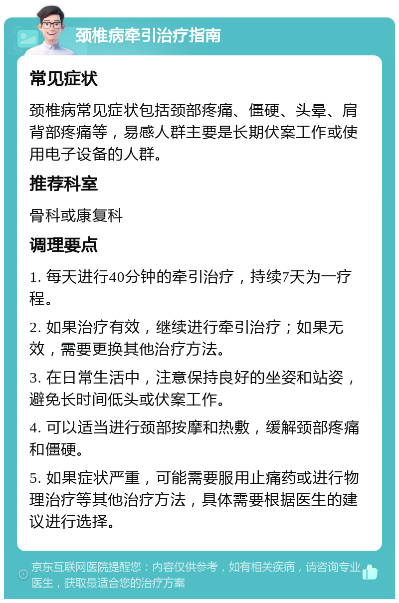 颈椎病牵引治疗指南 常见症状 颈椎病常见症状包括颈部疼痛、僵硬、头晕、肩背部疼痛等，易感人群主要是长期伏案工作或使用电子设备的人群。 推荐科室 骨科或康复科 调理要点 1. 每天进行40分钟的牵引治疗，持续7天为一疗程。 2. 如果治疗有效，继续进行牵引治疗；如果无效，需要更换其他治疗方法。 3. 在日常生活中，注意保持良好的坐姿和站姿，避免长时间低头或伏案工作。 4. 可以适当进行颈部按摩和热敷，缓解颈部疼痛和僵硬。 5. 如果症状严重，可能需要服用止痛药或进行物理治疗等其他治疗方法，具体需要根据医生的建议进行选择。