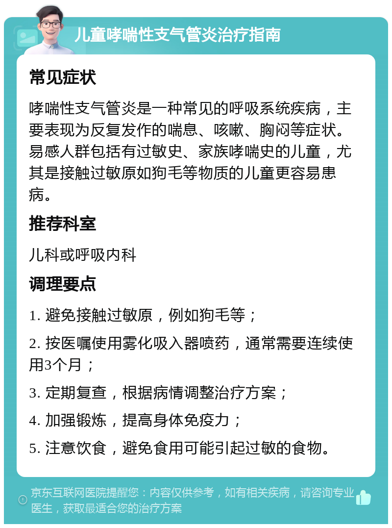 儿童哮喘性支气管炎治疗指南 常见症状 哮喘性支气管炎是一种常见的呼吸系统疾病，主要表现为反复发作的喘息、咳嗽、胸闷等症状。易感人群包括有过敏史、家族哮喘史的儿童，尤其是接触过敏原如狗毛等物质的儿童更容易患病。 推荐科室 儿科或呼吸内科 调理要点 1. 避免接触过敏原，例如狗毛等； 2. 按医嘱使用雾化吸入器喷药，通常需要连续使用3个月； 3. 定期复查，根据病情调整治疗方案； 4. 加强锻炼，提高身体免疫力； 5. 注意饮食，避免食用可能引起过敏的食物。