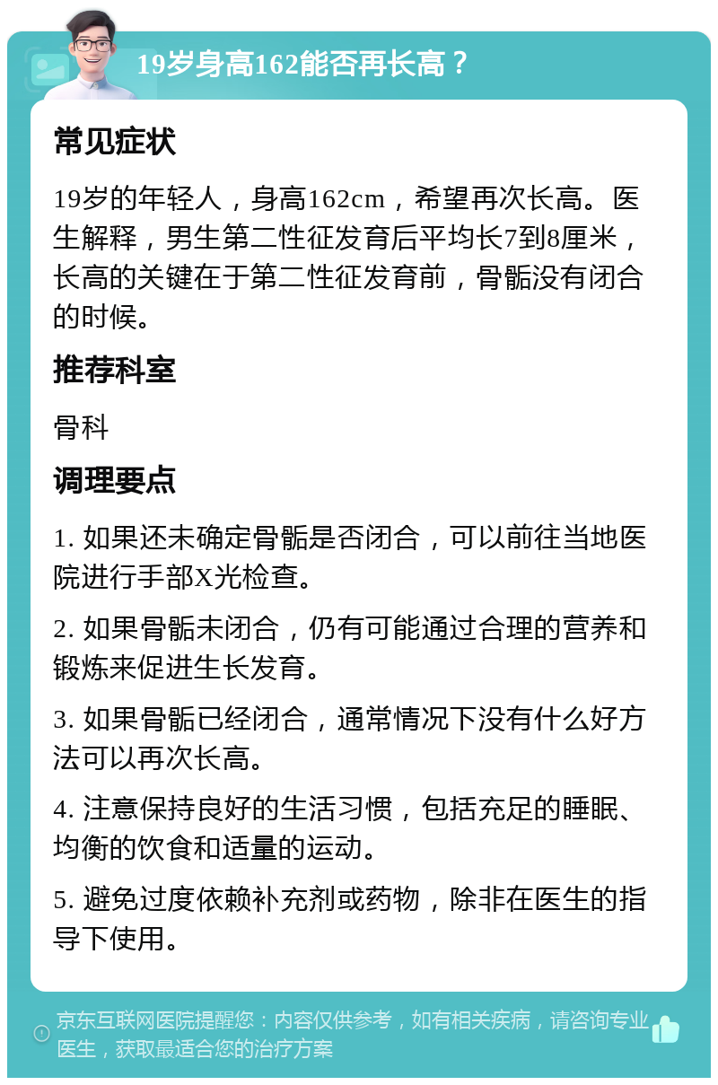 19岁身高162能否再长高？ 常见症状 19岁的年轻人，身高162cm，希望再次长高。医生解释，男生第二性征发育后平均长7到8厘米，长高的关键在于第二性征发育前，骨骺没有闭合的时候。 推荐科室 骨科 调理要点 1. 如果还未确定骨骺是否闭合，可以前往当地医院进行手部X光检查。 2. 如果骨骺未闭合，仍有可能通过合理的营养和锻炼来促进生长发育。 3. 如果骨骺已经闭合，通常情况下没有什么好方法可以再次长高。 4. 注意保持良好的生活习惯，包括充足的睡眠、均衡的饮食和适量的运动。 5. 避免过度依赖补充剂或药物，除非在医生的指导下使用。