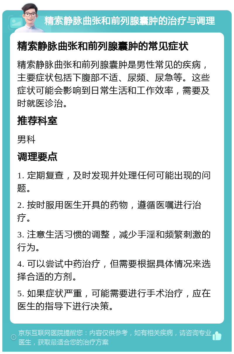 精索静脉曲张和前列腺囊肿的治疗与调理 精索静脉曲张和前列腺囊肿的常见症状 精索静脉曲张和前列腺囊肿是男性常见的疾病，主要症状包括下腹部不适、尿频、尿急等。这些症状可能会影响到日常生活和工作效率，需要及时就医诊治。 推荐科室 男科 调理要点 1. 定期复查，及时发现并处理任何可能出现的问题。 2. 按时服用医生开具的药物，遵循医嘱进行治疗。 3. 注意生活习惯的调整，减少手淫和频繁刺激的行为。 4. 可以尝试中药治疗，但需要根据具体情况来选择合适的方剂。 5. 如果症状严重，可能需要进行手术治疗，应在医生的指导下进行决策。