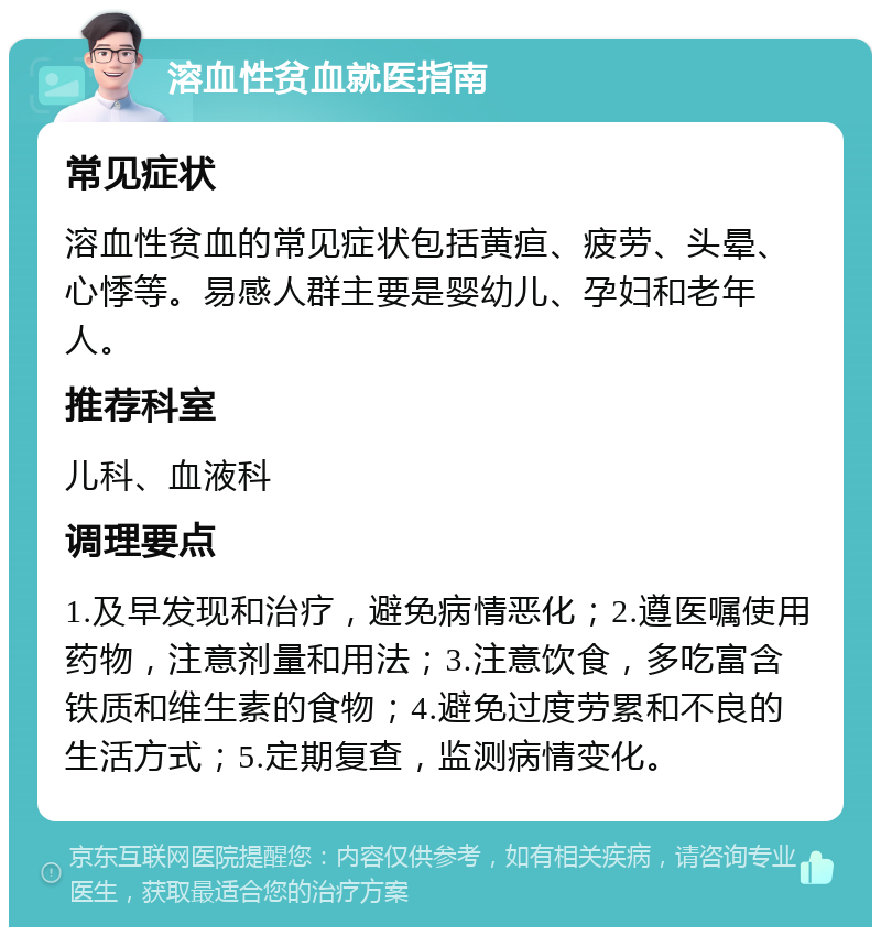 溶血性贫血就医指南 常见症状 溶血性贫血的常见症状包括黄疸、疲劳、头晕、心悸等。易感人群主要是婴幼儿、孕妇和老年人。 推荐科室 儿科、血液科 调理要点 1.及早发现和治疗，避免病情恶化；2.遵医嘱使用药物，注意剂量和用法；3.注意饮食，多吃富含铁质和维生素的食物；4.避免过度劳累和不良的生活方式；5.定期复查，监测病情变化。